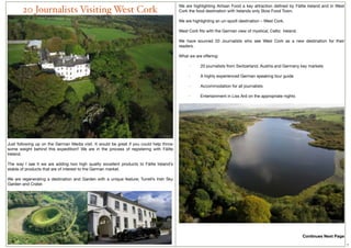 We are highlighting Artisan Food a key attraction deﬁned by Fáilte Ireland and in West
        20 Journalists Visiting West Cork                                                 Cork the food destination with Irelands only Slow Food Town.
                                                                                           
                                                                                          We are highlighting an un-spoilt destination – West Cork.
                                                                                           
                                                                                          West Cork ﬁts with the German view of mystical, Celtic  Ireland.
                                                                                           
                                                                                          We have sourced 20 Journalists who see West Cork as a new destination for their
                                                                                          readers.

                                                                                          What we are offering:

                                                                                               ·         20 journalists from Switzerland, Austria and Germany key markets

                                                                                               ·         A highly experienced German speaking tour guide

                                                                                               ·         Accommodation for all journalists

                                                                                               ·         Entertainment in Liss Ard on the appropriate nights




Just following up on the German Media visit. It would be great if you could help throw
some weight behind this expedition!!  We are in the process of registering with Fáilte
Ireland.
 
The way I see it we are adding two high quality excellent products to Fáilte Ireland’s
stable of products that are of interest to the German market.
 
We are regenerating a destination and Garden with a unique feature; Turrell’s Irish Sky
Garden and Crater.




                                                                                                                                                               Continues Next Page
                                                                                                                                                                                     7
 