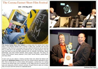 The Corona Fastnet Short Film Festival
                              24th - 27th May 2012
                                            




The Corona Fastnet Short Film Festival is a  unique short ﬁlm festival which takes
place in the beautiful seaside town of Schull in West Cork,  annually over the last
weekend in May. We like to encourage those who attend the festival as well as watching
ﬁlms, to take part in the workshops and audiences with our guest directors. Over the
past three years we have had Q&A audiences with Jim Sheridan, Pat McCabe, Gerard
Stembridge, Jack Gold, Kirsten Sheridan, Steve Coogan, Greg Dyke, Tony Barry, Ian
Power, David Puttnam, Sandy Lieberson, Chris O’Dell, Carmel Winters, Juanita Wilson
and many others.
 
A town such as ours without a  Cinema provides those who attend the festival with
alternatives. Distributed Cinema, Schull's very own intranet network dedicated to short
ﬁlm. From a horse box  to  a micro cinema with eyepiece, a school bus,  to a cycling
cinema at the tented fringe, from a bookshop, to the village hall and to numerous local
pubs and restaurants, Schull's network connects, through Ethernet cable and wireless
                                                                                                              
links, to its own short ﬁlm archive on a dedicated server. 
                                                                                          Continues Next Page
                                                                                                                 10
 