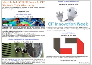 Build and Launch Your Own Rocket!
March Is Full Of FREE Events At CIT
                                                                                                                Date: March 9th   Time: 15:30 - 17:30
Blackrock Castle Observatory
This month is full of FREE events for young and old!  Rocket Building, HAM Radio,
Earth Hour, Lifelong Learning Festival & more

                              FREE Monthly Events
                                       
                          First Friday’s At The Castle

                      Date: March 2nd   Time: 18:00 - 21:00




18:00-20:00: Family Workshops in association with the Cork Electronics Industry        Build and launch your own Rocket as part of CIT Innovation Week. FREE workshops
Association – Be a Brainbox! electronic circuit workshops exploring how we use         every half hour from 15:30 – 17:30. Demo Rocket launches will also be running every half
electricity in our every day lives                                                     hour while the workshops are running.
18.45-19.45 (sharp!): Cork Science Café – “Plugging into the Innovation Accelerator”    
with Kieran Delaney from Nimbus                                                                                       Skeptics In The Castle
20:00 – 21:00: Lecture – “Nothing Matters” with author Ronald Green
18:00 – 21:00 : Stargazing - once the skies are clear, BCO astronomers and the Cork                                 Date: March 16   Time: 20:00
Astronomy Club will help train your eyes towards the constellations
                                            
            Activate The Castle At Free HAM Radio Workshops

                       Date: March 4th   Time: 14:00 - 17:00




                                                                                                                                                                                   

                                                                                       Confessions of a (former) Health Food Shop Worker and how the experience turned a
                                                                                       believer into a skeptic. Take it from Rebecca, it’s not black and white.
The Hams of the  North Cork Radio Group  are back again to activate the Castle in
                                                                                                                   This is a free event, open to all
conjunction with CASHOTA (Castles and Stately Homes on the Air). Make contact with
amateur radio operators around the world during this special Engineer’s Week
                                                                                                                                                         Continues Next Page
event! This a FREE drop-in workshop. No booking required                                                                                                                              15
 