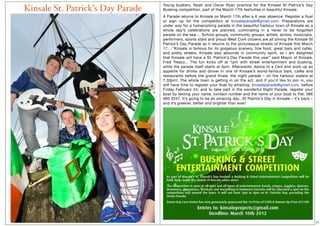 Young buskers, Noah and Oscar Ryan practice for the Kinsale St Patrick’s Day
Kinsale St. Patrick’s Day Parade   Busking competition, part of the March 17th festivities in beautiful Kinsale.
                                   A Parade returns to Kinsale on March 17th after a 6 year absence. Register a float
                                   or sign up for the competition at kinsaleparade@gmail.com. Preparations are
                                   under way for a homecoming parade in the beautiful harbour town of Kinsale as a
                                   whole day’s celebrations are planned, culminating in a never to be forgotten
                                   parade on the sea.... School groups, community groups, artists, actors, musicians,
                                   performers, sports stars and proud West Cork citizens are all joining the Kinsale St
                                   Patrick’s Day Parade as it returns to the picturesque streets of Kinsale this March
                                   17. ..“Kinsale is famous for its gorgeous scenery, fine food, great bars and cafés,
                                   and pretty streets, Kinsale also abounds in community spirit, so I am delighted
                                   that Kinsale will have a St. Patrick’s Day Parade this year” said Mayor of Kinsale,
                                   Fred Treacy... The fun kicks off at 1pm with street entertainment and busking,
                                   while the parade itself starts at 4pm. Afterwards, dance to a Ceiií and work up an
                                   appetite for drinks and dinner in one of Kinsale’s world-famous bars, cafés and
                                   restaurants before the grand finale, the night parade – on the harbour waters at
                                   7.30pm!..The whole town is getting in on the act, and if you’d like to join in, you
                                   still have time to register your float by emailing: kinsaleparade@gmail.com, before
                                   Friday February 24, and to take part in the wonderful Night Parade, register your
                                   boat by texting your name, contact number and the name of your boat to Pat: 086
                                   060 3247. It’s going to be an amazing day...St Patrick’s Day in Kinsale – it’s back –
                                   and it’s greener, better and brighter than ever!




                                                                                                                           17
 
