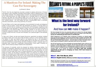 A Manifesto For Ireland: Making The
          Case For Sovereignty
                                  by Richard K. Moore

The EU, from the very beginning, has been a project to destroy democracy in Europe,
and replace it with a bankster-controlled central regime. What is happening now is what
was always intended. The collapse-bailout scenario was designed speciﬁcally to bring
all EU nations/provinces into debt bondage (a.k.a. sovereign debt) to the banksters.
Germany has been the most difﬁcult target, but it too will fall, as it is dragged into
assuming liability for EU sovereign debt generally. Once that happens, then – whenever
the ‘markets decide’ – the next bubble will burst, including $600 trillion in worthless
derivative instruments. Down will go Germany, EU and all.
 
The Irish State, via the major party apparatus, has surrendered its loyalty and allegiance
totally to the EU project. Those folks see themselves as players in the Big Game of
Europe, and their duty as ‘bringing us culchies along’ with the program. Agreeing to bail
out the banks was equivalent to signing a treaty, announcing the formal surrender of
sovereignty to the ﬁnancial elites. Our local IMF overseer is not here as part of a
temporary repayment program, he’s here permanently as our new Imperial Governor,
not from London this time, not even from Brussels, but a personal agent of the bankster
dynasty.
 
In Italy, and in Spain, we also see Imperial Governors, appointed not elected, installed
as heads of state, and in the case of Italy the fellow comes to us from Goldman Sachs.
The pattern is clear, and Ireland seems to be leading the way in the sovereignty-
surrendering process. That’s why we keep getting pats on the back from the EU. If we
don’t do something to change things, the future of Ireland is certain. I suppose ‘return to
plantation days’ would be a reasonable characterization. Every asset, including our
water, will be owned by foreign investors and corporations.
 
This process of surrender cannot be stopped by ﬁghting single-issue battles. Our
energies are dissipated, defending one barricade after another, none of which are strong
enough to stop the onslaught. If we want to have any hope of succeeding, we must
focus on the one single issue that is of equal importance to every Irish person: we are
losing our nation; we are being re-colonized. There is no future for us unless we can
regain our sovereignty and install a government that actually represent the people. The
loyalty of the major parties is with the EU, and whoever they put forward represents the
party, not the people. The only way we can get a government that represents us, is if we
select our representatives by some other process.


                               To read more CLICK HERE


                                                                                              23
 