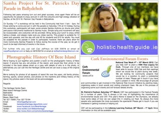 Samba Project For St. Patricks Day
Parade in Ballydehob
 
Following last years amazing turn out and great success, once again there will be an
opportunity for people to enjoy and join in with the colourful and high energy vibration of
Samba, at the 2012 St. Patricks’ Day Parade in Ballydehob.
      
On Sunday 11th a workshop will be held in the Community Hall from 11am - 5pm, for
those wishing to come and join in with the parade on Saturday 17th at 12 midday. During
this workshop, participants will learn some simple Samba rhythms on drums and other
percussive instruments traditional to Samba music. Simple song and movement will also
be incorporated, and costumes will be provided. Bring along your lunch to enjoy whilst
taking a break, and please make sure you dress warmly. This project is suitable for 12
years and upwards, and the day will cost €5 for students and €10 for adults. You must
be available for the parade in order to participate; however, there are plans afoot for
more Community Samba Projects to follow during the course of the year, so do get in
touch to be kept informed of events in the future.

For further info you can call Caz Jeffreys on 028 25978 or email at
cazjeffreys@gmail.com or Sally on 0876760734 or email at redfeatherdesign@eircom.net


    Photographic History Of Bere Island                                                                  Cork Environmental Forum Events
We're hoping to put together and publish a book on the photographic history of Bere
Island. If anyone has any old photos of the island, and would like their photo to be                                              National Tree Week 4th – 10th March 2012: Can
included in the book please email us a copy with details of who is in the photo, or                                               you help CEF to plant a 1000 Tree Legacy for
alternatively you can call into the Heritage Centre and we can scan a copy of the original                                        Cork. Through one of our members we have
for you.                                                                                                                          been able to source 1000 Oak and Ash saplings
                                                                                                                                  which we would like to plant during tree week.
We're looking for photos of all aspects of island life over the years, old family photos,                                         We are looking for community projects that
farming, sports, school photos, and photos on the maritime and military history of the                                            would be in a position to plant a substantial
island. Any photos used in the book will be acknowledged.                                                                         number of trees. Please get in touch if you have
                                                                                                                                  such a project in mind. We encourage all groups
Regards                                                                                   and communities to get involved in this National Tree Council initiative by planting trees,
                                                                                          organising walks in local woods and visiting champion trees. We are in the process of
The Heritage Centre Team                                                                  organising some such events and will forward details shortly.
Bere Island Heritage Centre
Ballinakilla                                                                                  St. Patrick’s Festival, Saturday 17th March: CEF has participated in the Festival Parade
Bere Island                                                                                   for a number of years. This is always a fun way of highlighting the importance of
Beara, West Cork                                                                              environmental issues and CEF. This year’s theme is based on the Olympics, we already
Tel: 027 75956 | Fax: 027 75194                                                               have some ideas of how we can adapt this in creating our ﬂoat. As always the more
Email:
 
        biheritage@gmail.com                                                         people who participate the more successful the spectacle! Please get in touch if you are
Web: 
 
         bereislandheritage.daportfolio.com/                                          interested in getting involved or helping out.
Facebook:
       www.Facebook.com/BereHeritage 
Twitter:	 	      www.twitter.com/@BereHeritage                                                CEF will be participating in the Lifelong Learning Festival, 26th March – 1st April. More
Flickr:	 	       http://www.ﬂickr.com/photos/bereheritage/                                    information on this will be available soon.                                               24
 