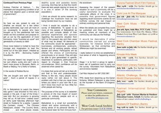 Continued From Previous Page                 deathly quiet and possibly barely                  the slowdown.                                     Corona Fastnet Short Film Festival
                                             surviving. And they tell us that this month
                                                                                                                                        May 24th - 27th. For further details go to:
Andrew Fletcher of Saltoun, "... the         there are less people signing on (even so          Assessing the impact of the present
                                                                                                                                        www.fastnetshortﬁlmfestival.com.
miserable and languishing condition of all   it is one in seven of the working                  situation on such a community will be a
places that depend upon a remote seat        population.).                                      useful barometer to evaluate the
of government".                                                                                 nationwide effects of the crisis. It is Cork Live At The Marquee
                                             I think we should do some research, to             possible that gover nment ﬁgures Jun 7th - July 7th. For further details go to
***                                          challenge the mushroom food we are                 regarding recent economic events do not www.aikenpromotions.com.
                                             being handed down by our masters.                  truthfully convey the real impact on
So here we are, poised to vote on                                                               ordinary working and personal lives.    West Cork Music - RTÉ Vanbrugh
whether we should, for a few billion         I think it would be valuable to do a
grubby banknotes, sign over yet more of      survey of Ballydehob. To speak to as               When the details are compiled they could
                                                                                                                                                  Quartet
our sovereignty to people who have           many of the people of Ballydehob as                be published and there might be a Jun 9th, 8pm, Aula Max, UCC Cork. Tickets:
brought us to the pestilential hell hole     possible and compile details of their              meeting where all members of the €25 (concessions €20) from Pro Musica, Oliver
where we ﬁnd ourselves and propose to        personal experiences and opinions                  community can discuss the ﬁndings.                      Plunkett St & from West Cork Music 027 52788 or
get us out by the application of more        regarding the economic situation from                                                                      www.westcorkmusic.ie
borrowing, more “business as usual” and      2007 to the present day and their views            It would be desirable if other
generations of slavery to debt.              of what may lie ahead. All elements of             c o m m u n i t i e s c a r r i e d o u t s i m i l a r West Cork Chamber Music Festival,
                                             the community would be approached -                exercises, for instance Schull and Bantry
Once more Ireland is invited to have the     businesses, professionals, publicans,              Skibbereen, so that similarities and
                                                                                                                                                        June 29th. to July 7th. For further details go to:
courage and imagination to lead the          farmers and all working people, retired            differences might be examined.
                                                                                                                                                        www.westcorkmusic.ie.
world out of this bad dream, infested as     people and others. Participants will be
it is by the BFG - Borrowing Fuelled         offered the choice of contributing                 I really believe it is time we established a
Growthism.                                   anonymously or on record. They will also           true sense of what is happening around            Kinsale Arts Week
                                             be able to give generalised or speciﬁc             us.                                               Jul y 7th - 15th. For fur ther details see
For centuries Ireland has longed to run      responses to questions, particularly with                                                            www.kinsaleartsweek.com
her own affairs, surely she can’t vote to    regard to changes in their ﬁnancial                Stage 1 is to form a group to agree a
hand more power to Brussels, Berlin, or      circumstances. Strict conﬁdence will be            basic set of questions and to carry out           West Cork Literary Festival, Bantry
Basel or Beijing. For a ﬁstful of dollars.   observed when asked for.                           the survey. Volunteers from Ballydehob
                                                                                                and environs needed.                              July 8th - 14th. For further details go to:
In the words of Robbie Burns:                It is likely that some will tell us to feck off,                                                     www.westcorkliteraryfestival.ie
                                             and that is ﬁne and understandable.                Call Rob Heyland on 087 2332 987.
“We are bought and sold for English          Money is like sex, many people would                                                                 Atlantic Challenge, Bantry Bay Gig
gold” - Such a parcel of rogues in a         really rather not talk about it. The               PPS: Aside from dreaming up the Darien World Championships
nation!                                      problem with that is that you never know           Scheme, William Patterson is also know July 21st - 29th. For further details go to:
                                             where you stand in your own life if you            as the founder of the Bank Of England. www.bantry2012.com
***                                          don’t know how much (or how little) fun            Hmm..
                                             other people are having.
PS. In Ballydehob to watch the Ireland                                                                                                            Fastnet Inter national Schools
Italy game I was shocked to ﬁnd only 3       The purpose of the survey is to establish
                                                                                                          Your Comments                           Regatta
people in the pub. A sign of the times I     a picture of the true impact of recent
                                                                                                  Please send your letters, comments
                                                                                                      or ideas for publication to:                July 23rd - 26th - Fastnet Marine & Outdoor
was told. But our economy is growing         events on ordinary people and on a                                                                   Education Centre, Schull. For further info and
they tell us. At half time I walked down     particular community.                                     walter@localcampus.com
                                                                                                                                                  notice of race contact info@schullsailing.ie.
an eerily quiet Saturday afternoon high
street to Hudsons for a pastie. I passed     Ballydehob is a small but wonderfully
the Canteen, closed - The Chinese            vibrant and active community with a
                                                                                                                                                  Masters Of Tradition, Bantry
                                                                                                  West Cork Local Archive
Restaurant, closed - The Country Store,      strong sense of its personal identity. It                                                            Aug 15th to 19th. For further details go to:
                                                                                                  For previous issues CLICK HERE
closed . . . and other places closed,        has however been far from immune from                                                                www.westcorkmusic.ie.
                                                                                                                                                                                                             4
 