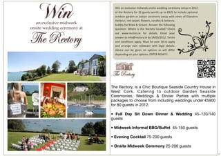 The Rectory, is a Chic Boutique Seaside Country House in
West Cork. Catering to outdoor Garden Seaside
Ceremonies, Weddings & Dinner Parties with multiple
packages to choose from including weddings under €5900
for 80 guests in 2012.

• Full Day Sit Down Dinner & Wedding 45–120/140
guests

• Midweek Informal BBQ/Buffet  45-150 guests

• Evening Cocktail 75-200 guests 

• Onsite Midweek Ceremony 25-200 guests
                                                           7
 
