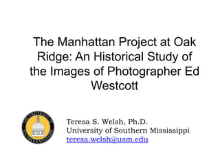The Manhattan Project at Oak
Ridge: An Historical Study of
the Images of Photographer Ed
Westcott
Teresa S. Welsh, Ph.D.
University of Southern Mississippi
teresa.welsh@usm.edu
 