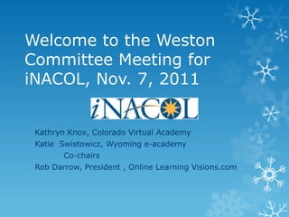 Welcome to the Weston
Committee Meeting for
iNACOL, Nov. 7, 2011


 Kathryn Knox, Colorado Virtual Academy
 Katie Swistowicz, Wyoming e-academy
        Co-chairs
 Rob Darrow, President , Online Learning Visions.com
 