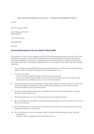 WEST DEVON BOROUGH COUNCIL – LETTER OF REPRESENTATION

Our Ref


Date: 30th September 2008

Grant Thornton UK LLP
Hartwell House

55-61 Victoria Street

Bristol BS1 6FT

Dear Sirs

Financial Statements for the Year Ended 31 March 2008



We confirm to the best of our knowledge and belief that the following representations are made on the basis
of appropriate enquiries of other officers, management and staff, with relevant knowledge and experience
(and, where appropriate, of inspection of supporting documentation) sufficient to satisfy ourselves that we
can properly make each of the following representations to you in respect of your audit of the above financial
statements.

i     we acknowledge our responsibilities for preparing financial statements which present fairly the financial
      position of this council and for making accurate representations to you.

ii    As far as we are aware:
      - there is no relevant audit information of which you are unaware; and
      - we have taken all steps that we ought to have taken to make ourselves aware of any relevant audit
        information and to establish that you are aware of that information.

iii   All the accounting records of the council have been made available to you for the purpose of your audit
      and all the transactions undertaken by the council have been properly recorded in the accounting
      records and reflected in the financial statements.

iv    All other records and related information, including minutes of all council and committee meetings,
      have been made available to you.

v     The financial statements are free of material misstatements, including omissions.

vi    We acknowledge our responsibility for the design and implementation of internal control to prevent and
      detect error and fraud.

vii   We have disclosed to you the results of our assessment of the risk that the financial statements may be
      materially misstated as a result of fraud.

viii We have disclosed to you our knowledge of fraud or suspected fraud affecting the entity involving:
     - management;
     - employees who have significant roles in internal control; or
 
