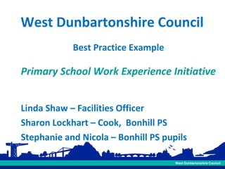 West Dunbartonshire Council
Best Practice Example

Primary School Work Experience Initiative
Linda Shaw – Facilities Officer
Sharon Lockhart – Cook, Bonhill PS
Stephanie and Nicola – Bonhill PS pupils

 