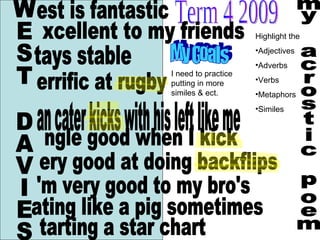 my acrostic poem WEST DAVIES est is fantastic ery good at doing backflips ating like a pig sometimes tarting a star chart Term 4 2009 Highlight the  Adjectives Adverbs Verbs Metaphors Similes I need to practice putting in more similes & ect. xcellent to my friends tays stable errific at rugby an cater kicks with his left like me ngle good when I kick 'm very good to my bro's My Goals 