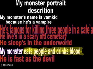 My monster portrait descrition My monster's name is vamkid because he's a vampire He's famous for killing three people in a cafe`a He live's in a scary old cemetary He sleep's in the underworld My monster eats people and drinks blood He is fast as the devil It continues 