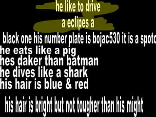 he like to drive  a eclipes a black one his number plate is bojac530 it is a spoto he eats like a pig hes daker than batman he dives like a shark his hair is blue & red his hair is bright but not tougher than his might 
