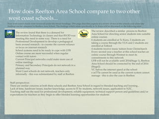 How does Reefton Area School compare to two other
west coast schools...
Four west coast schools were reviewed under the broad headings. This page describes aspects of a review of two of the schools and where the
findings can be compared to Reefton Area School. The findings which relate specifically to Te Kura will be discussed on the following slide

                                                                                     The review described a similar process to Reefton
        The review found that there is a demand for
                                                                                     Area School for directing senior students into suitable
        Information Technology in classes and that BYOD was
                                                                                     online courses
        meeting this need in some way. There is a need for
                                                                                     6 students are enrolled at Te Kura, 2 students are
        Professional Development to develop a pedagogical
                                                                                     taking a course through the VLN and 2 students are
        basis around research - to counter the current reliance
                                                                                     enrolled at Telford
        or focus on internet research
                                                                                     4 students receive music tuition from Christchurch
        School systems need to be ready to cope with UFB
                                                                                     Every second year a teacher at this school teaches an
        Online course are more successful when regular
                                                                                     online course through Westnet to meet its
        contact with tutors
                                                                                     commitments to this network
        Current Principal networks could make more use of
                                                                                     UFB will not be available until 2014(Stage 1), Reefton
        online meetings
                                                                                     Area School should be connected by the end of 2014
        Primary and Secondary Principals do not network in a
                                                                                     (Stage2)
        planned way
                                                                                     VC halves the internet speed at the school
        West Coast schools do not network, teachers only
                                                                                     e asTTle cannot be used as the current system cannot
        informally - this was substantiated by staff at Reefton
                                                                                     manage - this is also the case in Reefton

  Staff perspectives
  There are similar concerns at both these schools and Reefton Area School in regard to blended teaching and learning...
  Lack of time, hardware issues, teacher knowledge, access to IT by students, network issues, application to NZC.
  Teaching staff see the need for professional development, reliable equipment, technical support person and guidelines and/or
  expectations for teachers as they begin to offer blended learning opportunities for students
 