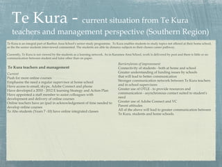 Te Kura - current situation from Te Kura
   teachers and management perspective (Southern Region)
Te Kura is an integral part of Reefton Area School’s senior study programme. Te Kura enables students to study topics not offered at their home school,
as the the senior students interviewed commented. The students are able tie distance subjects to their chosen career pathway.

Currently, Te Kura is not viewed by the students as a learning network. As in Karamea Area School, work is delivered by post and there is little or no
communication between student and tutor other than on paper.
                                                                                  Barriers/areas of improvement
Te Kura teachers and management                                                   Connectivity of students - both at home and school
Current                                                                           Greater understanding of funding issues by schools
Push for more online courses                                                      that will lead to better communication
Emphasise the need a regular supervisor at home school                            Stronger communication network between Te Kura teachers
Have access to email, skype, Adobe Connect and phone                              and in school supervisors
Have developed a 2010 - 2012 E learning Strategy and Action Plan                  Greater use of OTLE - to provide resources and
Have appointed a staff member to assist colleagues with                           communication - asynchronous contact suited to student’s
development and delivery of online courses                                        need
Online teachers have an ipad in acknowledgement of time needed to                 Greater use of Adobe Connect and VC
develop online courses                                                            Parent attitudes
Te Aho students (Years 7 -10) have online integrated classes                      All of the above will lead to greater communication between
                                                                                  Te Kura, students and home schools.
 