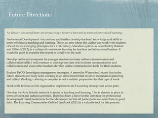 Future Directions


As already discussed there are several ways to move forward in terms of networked learning -

Professional Development - to continue and further develop teachers’ knowledge and skills in
terms of blended teaching and learning. This is an area where this author can work with teachers.
One of the six emerging principles for a 21st century education system, as described by Bolstad
and Gilbert (2012), is a culture of continuous learning for teachers and educational leaders. It
would be good to examine this report in detail with the staff.

Develop online environments for younger students to foster online communication and
collaboration skills. I will continue to develop our class wiki to foster communication and
collaboration and assist other teachers develop online communication tools for their students.

Explore BYOD. Investigate management strategies. A report by Watson (nd) states that in the
future students are likely to be working in an environment that involves information gathering
and critical thinking - sharing a computer is not a realistic preparation for this type of work.

Work with Te Kura as this organisation implements its E Learning strategy and action plan.

Develop the Area Schools network in terms of teaching and learning. This is already in place in
terms of sport and cultural activities. There has been a move in this direction for professional
development. Trust needs to be further developed so that all participants can contribute in good
faith. The Learning Communities Online Handbook (2011) is a valuable tool for this process.
 