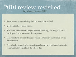 2010 review revisited
                   Key changes since 2010



Some senior students bring their own device to school

ipods in the two junior classes

Staff have an understanding of blended teaching/learning and have
participated in professional development

Many students are able to access materials/communicate in an online
environment

The school’s strategic plan contains goals and expectations about online
communication outside of the school day
 