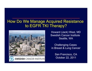 How Do We Manage Acquired Resistance
        to EGFR TKI Therapy?
                    Howard (Jack) West, MD
                    Swedish Cancer Institute
                          Seattle, WA

                       Challenging Cases
                    in Breast & Lung Cancer

                       San Francisco, CA
                       October 22, 2011
 