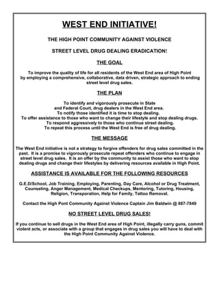 WEST END INITIATIVE!
                THE HIGH POINT COMMUNITY AGAINST VIOLENCE

                  STREET LEVEL DRUG DEALING ERADICATION!

                                        THE GOAL

      To improve the quality of life for all residents of the West End area of High Point
  by employing a comprehensive, collaborative, data driven, strategic approach to ending
                                    street level drug sales.

                                        THE PLAN

                       To identify and vigorously prosecute in State
                   and Federal Court, drug dealers in the West End area.
                    To notify those identified it is time to stop dealing.
  To offer assistance to those who want to change their lifestyle and stop dealing drugs.
               To respond aggressively to those who continue street dealing.
             To repeat this process until the West End is free of drug dealing.

                                     THE MESSAGE

The West End initiative is not a strategy to forgive offenders for drug sales committed in the
 past. It is a promise to vigorously prosecute repeat offenders who continue to engage in
  street level drug sales. It is an offer by the community to assist those who want to stop
 dealing drugs and change their lifestyles by delivering resources available in High Point.

       ASSISTANCE IS AVAILABLE FOR THE FOLLOWING RESOURCES

 G.E.D/School, Job Training, Employing, Parenting, Day Care, Alcohol or Drug Treatment,
   Counseling, Anger Management, Medical Checkups, Mentoring, Tutoring, Housing,
                Religion, Transporation, Help for Family, Tattoo Removal.

   Contact the High Pont Community Against Violence Captain Jim Baldwin @ 887-7849

                          NO STREET LEVEL DRUG SALES!

If you continue to sell drugs in the West End area of High Point, illegally carry guns, commit
 violent acts, or associate with a group that engages in drug sales you will have to deal with
                         the High Point Community Against Violence.
 