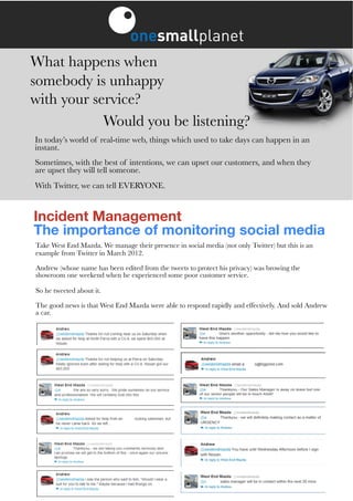 What happens when
somebody is unhappy
with your service?
            Would you be listening?
In today’s world of real-time web, things which used to take days can happen in an
instant.
Sometimes, with the best of intentions, we can upset our customers, and when they
are upset they will tell someone.
With Twitter, we can tell EVERYONE.


Incident Management
The importance of monitoring social media
Take West End Mazda. We manage their presence in social media (not only Twitter) but this is an
example from Twitter in March 2012.

Andrew (whose name has been edited from the tweets to protect his privacy) was browing the
showroom one weekend when he experienced some poor customer service.

So he tweeted about it.

The good news is that West End Mazda were able to respond rapidly and effectively. And sold Andrew
a car.
 