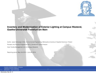 Inventory & Modernization of Exterior
Lighting at Campus Westend
28.05.2014 - Jason Selvarajan
Inventory and Modernization of Exterior Lighting at Campus Westend,
Goethe-Universität Frankfurt am Main
Author: Jason Selvarajan, B.Sc. Environmental Engineering, Metropolia University of Applied Sciences, Finland
Pioneers into Practice Programme 2014, Climate-KIC Centre Hessen
Host: Facility Management Unit of Campus Westend
Reporting period: May 2nd 2014 - June 6th 2014
1
Wednesday, May 28, 14
 