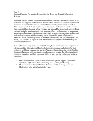 Case #2
Western Chemical Corporation: Recognizing the Types and Roles of Information
Systems

Western Chemical uses the Internet and an electronic commerce website to connect to its
customers and suppliers, and to capture data and share information about sales orders and
purchases. Sales and order data are processed immediately, and inventory and other
databases are updated. Videoconferencing and electronic mail services are also provided.
Data generated by a chemical refinery process are captured by sensors and processed by a
computer that also suggests answers to a complex refinery problem posed by an engineer.
Managers and business professionals access reports on a periodic, exception, and demand
basis, and use computers to interactively assess the possible results of alternative
decisions. Finally, top management can access text summaries and graphics displays that
identify key elements of organizational performance and compare them to industry and
competitor performance.

Western Chemical Corporation has started forming business alliances and using intranets,
extranets, and the Internet to build a global electronic commerce website to offer their
customers worldwide products and services. Western Chemical is in the midst of making
fundamental changes to their computer-based systems to increase the efficiency of their
e-business operations and their managers’ ability to react quickly to changing business
conditions.

   a. Make an outline that identifies how information systems support (1) business
      operations, (2) business decision making, and (3) strategic advantage.
   b. There are many systems at Western chemical, identify as many as you can.
      Identify too, what type of systems they are.
 