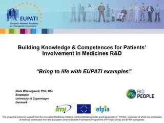 Niels Westergaard, PhD, DSc
Biopeople
University of Copenhagen
Denmark
Building Knowledge & Competences for Patients’
Involvement in Medicines R&D
The project is receiving support from the Innovative Medicines Initiative Joint Undertaking under grant agreement n° 115334, resources of which are composed
of financial contribution from the European Union's Seventh Framework Programme (FP7/2007-2013) and EFPIA companies.
“Bring to life with EUPATI examples”
 