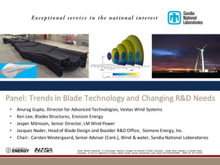 Sandia National Laboratories is a multi-program laboratory managed and operated by Sandia Corporation, a wholly owned subsidiary of Lockheed Martin
Corporation, for the U.S. Department of Energy’s National Nuclear Security Administration under contract DE-AC04-94AL85000. SAND NO. 2011-XXXXP
Panel:	Trends	in	Blade	Technology	and	Changing	R&D	Needs
• Anurag	Gupta,	Director	for	Advanced	Technologies,	Vestas	Wind	Systems
• Ken	Lee,	Blades	Structures,	Envision	Energy
• Jesper	Månsson,	Senior	Director,	LM	Wind	Power
• Jacques	Nader,	Head	of	Blade	Design	and	Boulder	R&D	Office,		Siemens	Energy,	Inc.
• Chair:	 Carsten	Westergaard,	Senior	Advisor	(Cont.),	Wind	&	water,	Sandia	National	Laboratories
 