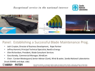 Sandia National Laboratories is a multi-program laboratory managed and operated by Sandia Corporation, a wholly owned subsidiary of Lockheed Martin
Corporation, for the U.S. Department of Energy’s National Nuclear Security Administration under contract DE-AC04-94AL85000. SAND NO. 2011-XXXXP
Panel:		Establishing	a	Successful	Blade	Maintenance	Prog.
• Josh	Crayton,	Director	of	Business	Development,		Rope	Partner
• Jeffrey	Hammit,	Principal	Technical	Specialist,	NextEra	Energy
• Olen	Richardson,	President,	Blade	Consultant	Services
• Gary	Kanaby,	Commercial	Manager,	WindCom
• Chair:	 Carsten	Westergaard,	Senior	Advisor	(Cont),	Wind	&	water,	Sandia	National	Laboratories
(track	354440	and	dept.	side)
 
