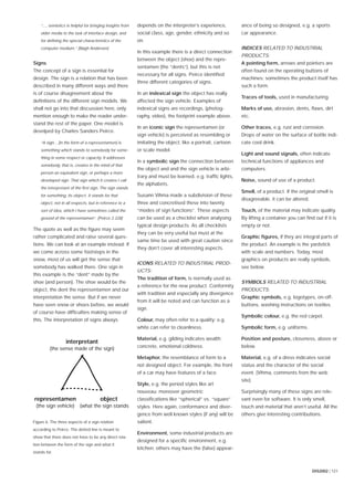 DIS2002 | 121
“..., semiotics is helpful for bringing insights from
older media to the task of interface design, and
for deﬁning the special characteristics of the
computer medium.” [Bøgh Andersen]
Signs
The concept of a sign is essential for
design. The sign is a relation that has been
described in many different ways and there
is of course disagreement about the
deﬁnitions of the different sign models. We
shall not go into that discussion here, only
mention enough to make the reader under-
stand the rest of the paper. One model is
develped by Charles Sanders Peirce.
“A sign... [in the form of a representamen] is
something which stands to somebody for some-
thing in some respect or capacity. It addresses
somebody, that is, creates in the mind of that
person an equivalent sign, or perhaps a more
developed sign. That sign which it creates I call
the interpretant of the ﬁrst sign. The sign stands
for something, its object. It stands for that
object, not in all respects, but in reference to a
sort of idea, which I have sometimes called the
ground of the representamen”. [Peirce 2.228]
The quote as well as the ﬁgure may seem
rather complicated and raise several ques-
tions. We can look at an example instead: If
we come across some footsteps in the
snow, most of us will get the sense that
somebody has walked there. One sign in
this example is the “dent” made by the
shoe (and person). The shoe would be the
object, the dent the representamen and our
interpretation the sense. But if we never
have seen snow or shoes before, we would
of course have difﬁculties making sense of
this. The interpretation of signs always
depends on the interpreter’s experience,
social class, age, gender, ethnicity and so
on.
In this example there is a direct connection
between the object (shoe) and the repre-
sentamen (the “dents”), but this is not
necessary for all signs. Peirce identiﬁed
three different categories of signs.
In an indexical sign the object has really
affected the sign vehicle. Examples of
indexical signs are recordings, (photog-
raphy, video), the footprint example above.
In an iconic sign the representamen (or
sign vehicle) is perceived as resembling or
imitating the object, like a portrait, cartoon
or scale model.
In a symbolic sign the connection between
the object and and the sign vehicle is arbi-
trary and must be learned, e.g. trafﬁc lights,
the alphabets.
Susann Vihma made a subdivision of these
three and concretised these into twenty
“modes of sign functions”. These aspects
can be used as a checklist when analysing
typical design products. As all checklists
they can be very useful but must at the
same time be used with great caution since
they don’t cover all interesting aspects.
ICONS RELATED TO INDUSTRIAL PROD-
UCTS:
The tradition of form, is normally used as
a reference for the new product. Conformity
with tradition and especially any divergence
from it will be noted and can function as a
sign.
Colour, may often refer to a quality: e.g.
white can refer to cleanliness.
Material, e.g. gilding indicates wealth;
concrete, emotional coldness.
Metaphor, the resemblance of form to a
not designed object. For example, the front
of a car may have features of a face.
Style, e.g. the period styles like art
nouveau; moreover geometric
classiﬁcations like “spherical” vs. “square”
styles. Here again, conformance and diver-
gence from well known styles (if any) will be
salient.
Environment, some industrial products are
designed for a speciﬁc environment, e.g.
kitchen; others may have the (false) appear-
ance of being so designed, e.g. a sports
car appearance.
INDICES RELATED TO INDUSTRIAL
PRODUCTS:
A pointing form, arrows and pointers are
often found on the operating buttons of
machines; sometimes the product itself has
such a form.
Traces of tools, used in manufacturing.
Marks of use, abrasion, dents, ﬂaws, dirt
etc.
Other traces, e.g. rust and corrosion.
Drops of water on the surface of bottle indi-
cate cool drink.
Light and sound signals, often indicate
technical functions of appliances and
computers.
Noise, sound of use of a product.
Smell, of a product. If the original smell is
disagreeable, it can be altered.
Touch, of the material may indicate quality.
By lifting a container you can ﬁnd out if it is
empty or not.
Graphic ﬁgures, if they are integral parts of
the product. An example is the yardstick
with scale and numbers. Today, most
graphics on products are really symbols,
see below.
SYMBOLS RELATED TO INDUSTRIAL
PRODUCTS:
Graphic symbols, e.g. logotypes, on-off-
buttons, washing instructions on textiles.
Symbolic colour, e.g. the red carpet.
Symbolic form, e.g. uniforms.
Position and posture, closeness, above or
below.
Material, e.g. of a dress indicates social
status and the character of the social
event. [Vihma, comments from the web
site].
Surprisingly many of these signs are rele-
vant even for software. It is only smell,
touch and material that aren’t useful. All the
others give interesting contributions.
representamen
(the sign vehicle)
object
(what the sign stands
interpretant
(the sense made of the sign)
Figure 6. The three aspects of a sign relation
according to Peirce. The dotted line is meant to
show that there does not have to be any direct rela-
tion between the form of the sign and what it
stands for.
 