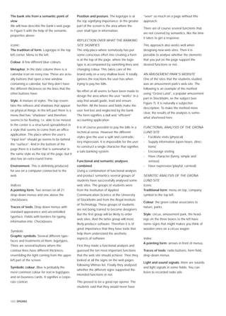 122 | DIS2002
The bank site from a semantic point of
view
We will now describe the bank’s web page
in Figure 5 with the help of the semantic
properties above:
Iconic:
The tradition of form. Logotype in the top
left corner. Menu to the left.
Colour. A few different blue colours.
Metaphor. In the date column there is a
calendar icon on every row. These are actu-
ally buttons that open a new window
containing a calendar, but they don’t have
the different thickness on the lines that the
other buttons have.
Style. A mixture of styles: The top resem-
bles the reﬂexes and shadows that appear
on physical things. In the left part there is a
menu that has “shadows” and therefore
seems to be ﬂoating, i.e. able to be moved.
In the center is a structured spreadsheet in
a style that seems to come from an ofﬁce
application. The place where the user’s
“input text” should go seems to be behind
the “surface”. And in the bottom of the
page there is a button that is somewhat in
the same style as the top of the page, but it
also has an extra round frame.
Environment. This is deﬁnitely produced
for use on a computer connected to the
web.
Indices:
A pointing form. Two arrows on all 21
drop-down menus and one above the
checkboxes.
Traces of tools. Drop down menus with
standard appearance and uncontrolled
typeface. Fields with borders for typing
information into. Checkboxes.
Symbols:
Graphic symbols. Several different type-
faces and treatments of them. logotypes,
There are several buttons where the
contour lines have different thickness,
resembling the light coming from the upper
left part of the screen.
Symbolic colour. Blue is probably the
most common colour for text in logotypes
and on business cards. It signiﬁes a corpo-
rate context.
Position and posture. The logotype is at
the top signifying importance. In the greater
part of the screen is the area where the
user shall type in information.
REFLECTION OVER WHAT THE BANKING
SITE SIGNIFIES
The only place where somebody has put
some conscious effort into creating a form
is at the top of the page, where the logo-
type is accompanied by vanishing lines and
changing colour. This takes care of the
brand only on a very shallow level. It totally
ignores the reactions the user has when
trying to pay her bills.
No effort at all seems to have been made to
design the area where the user “works” in a
way that would guide, lead and ensure
her/him. All the boxes and ﬁelds make the
user feel lost and neglected by the bank.
The form signiﬁes a dull and “efﬁcient”
accounting application.
It is of course possible to pay the bills in a
technical sense. However the different
styles give the user a split and contradic-
tory impression. It is impossible for the user
to construct a single character that signiﬁes
a safe banking system.
Functional and semantic analyses
combined
Using a combination of functional analysis
and product semantics several groups of
students have successfully analysed some
web sites. The groups of students were
from the Institution of Applied
Communication Science at the University
of Stockholm and from the Royal Institute
of Technology. These groups of students
are not being trained to become designers.
But the ﬁrst group will be likely to order
web sites. And the latter group will most
likely produce software. Therefore it is of
great importance that they have tools that
help them understand the aesthetic
aspects of software.
First they made a functional analysis and
guessed the ten most important functions
that the web site should achieve. Then they
looked at all the signs on the web pages
following Vihmas list. Finally they analysed
whether the different signs supported the
intended functions or not.
This proved to be a good eye opener. The
students said that they would never have
“seen” so much on a page without this
approach.
There are of course several functions that
are not covered by semantics, like the time
it takes to get a response.
This approach also works well when
designing new web sites. Then it is
possible to analyse whether the elements
that you put on the page support the
desired functions or not.
AN AMUSEMENT PARK’S WEBSITE
One of the sites that the students studied
was an amusement park’s web site. The
following is an example of the method
using “Gröna Lund”, a popular amusement
part in Stockholm, as the subject (see
Figure 7). It is naturally a subjective
description. To make the method more
clear, the results of the analysis is some-
what shortened here.
FUNCTIONAL ANALYSIS OF THE GRÖNA
LUND SITE
- Facilitate visits (physical)
- Supply information (open hours, direc-
tions)
- Encourage visiting
- Have character (funny, simple and
serious)
- Have expression (playful, carnival)
SEMIOTIC ANALYSIS OF THE GRÖNA
LUND SITE
Icons:
Traditional form: menu on top, company
symbol to the top left.
Colour: the green colour associates to
nature, parks.
Style: circus, amusement park, the head-
ings on the three boxes to the left have
name-signs that might makes you think of
wooden ones on a circus wagon.
Index:
A pointing form: arrows in front of menus.
Traces of tools: radio buttons, form ﬁeld,
drop-down menus
Light and sound signals: there are sounds
and light signals in some ﬁelds. You can
listen to recorded radio ads.
 