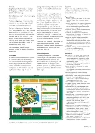 DIS2002 | 123
Symbols:
Graphic symbols: Gröna Lund logotype,
Tyrol logotype, send button, “sale” star,
Brittish and Finnish ﬂags.
Symbolic colour: bright colours can signify
play, children.
Position and posture: the animated illus-
tration of the park is rather big, in the left
centre and therefore attracts interest.
The form and position of “buttons” and
“links” are designed in such a way that they
guide people to the information they are
after. The different elements have a similar
style and help the user construct a char-
acter of the web site that resembles the
character of the actual park in many ways.
The site inspires and makes it easier for
people to visit Gröna Lund.
The conclusion is that the different
elements support the desired functions of
the web site.
SUMMARY
To make a useful artefact we need to show
its functions to the user. The meaning a
user constructs from interacting with an
artefact depends both on its form, the
context and on the user’s experience,
background, etc. The artefact’s form is a
key function that can help the user in
ﬁnding, understanding and using the other
functions an artefact offers, i.e. form is a
function.
It helps to have one concept, function, to
describe everything that a software or an
artefact is intended to offer. By identifying,
what the most important functions are and
how the user should react to them, it is
more likely that these intentions are
communicated to the user. The form or
signs help the user both in ﬁnding content
and in understanding the character of the
artefact, especially what the relevant
expectations might be. It’s important that
all people involved in software development
recognize the importance of the form.
It is a good idea to involve a designer in the
team right from the beginning since a
designer is trained in and has experience of
the meanings users acquire from inter-
acting with artefacts.
Acknowledgements
I thank my colleagues at CID both for
contributing to a multidisciplinary environ-
ment where interesting questions are
discussed and also for providing me with
helpful comments on this paper. I also
thank the reviewers for pointing out some
good and bad features of the ﬁrst version
of this paper.
Keywords
Design, user, sign, product semantics,
semiotic, industrial design, function, func-
tional analysis, web.
Figures/Notes
1 Artefact is spelled in UK English. But the quotes
have their original, often US English, spelling:
artifact.
“‘Semiotics’ was the term that originally tended to be
used in North America, ‘semiology’ in Europe,
but now they seem to be in effect interchange-
able.” [Medway, et al, p185]
Figure 1: This web page was accessed in september
2001. The site is now changed.
Figure 4: This price list is reproduced with kind
permission from TNT Sweden. The illustrator and
designer are unknown (to me).
Figure 5: This web page was accessed in march
2001 at: http://www.postgirot.se/epost-
girodemo/main_demo.html. The red text “DEMO”
that appears on the original demo web page has
been erased in order to resemble what the actual
users meet.
Figure 7: This web page was accessed in december
2001 at http://www.gronalund.se/
Photographs and drawing by the author.
References
Bøgh Andersen, Peter. (2000). What semiotics can
and cannot do for HCI, CHI’2000 Workshop on
Semiotic Approaches to User Interface Design,
and at: <http://www.cs.auc.dk/~pba/Preprints/
WhatSemioticsCan.pdf>
Carlell, Camilla. (2001). Technology in everyday Life,
the University of Stockholm.
Chandler, Daniel. (2001). Semiotics: The Basics,
Routledge. Also at:
http://www.aber.ac.uk/media/Documents/S4B/se
miotic.html
Ejhed, Jan, professor and architect. Personal
communication.
Gedenryd, Henrik, (1998). How Designers Work, the
University of Lund, and in pdf format at:
<http://lucs.ﬁl.lu.se/People/Henrik.Gedenryd/
HowDesignersWork/index.html>
Janlert, Lars-Erik and Stolterman, Erik. (1997).
The character of things, Design Studies Vol. 18, No.
3 (1997) pp 297-314.
Krippendorff, Klaus and Butter, Reinhardt. (1994).
Product Semantics: Exploring the Symbolic
Qualities of Form, innovation, The Journal of the
Industrial Designers Society of America, Spring
1984. pp 4-9
Krippendorff, Klaus. (1995). Redesigning Design; An
Invitation to a Responsible Future, Design –
Pleasure or Responsibility?, pp 138-162, Päivi
Tahkokallio & Susann Vihma (Eds.) Helsinki:
University of Art and Design, and at:
<http://www.asc.upenn.edu/USR/krippendorff/
REDESGN.htm>
Kroes, Peter. (1998). Technological explanations: The
relation between structure and function of tech-
nological objects, Techné, volume 3, number 3,
also available at: http://scholar.lib.vt.edu/ejour-
nals/SPT/v3n3/html/KROES.html
Löwgren, Jonas and Stolterman, Erik. (1999). Design
Methodology and Design Practice, Interactions,
ACM, January – February 1999.
Landquist, Jan. (1994). Vilda idéer och djuplodande
analys, Sockholm, Carlsson, (in Swedish).
Figure 7: The web site of Gröna Lund, a popular amusement park in Stockholm. Gröna means green.
 