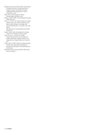 124 | DIS2002
Medway, Peter and Clark, Bob. (2001) The Semiotics
of Design Processes in Architectural Ofﬁces,
Design in Context, Proceedings of Design
Thinking Research Symposium 5, Lloyd, P.,
Christiaans, H. (Ed).
Monö, Rune, (1997), Design for Product
Understanding, Stockholm, Liber.
Norman, Donald. (1988). The psychology of everyday
things, New York.
Peirce, C. S. (1931). The Collected Papers of Charles
Sanders Peirce. (Ed. Charles Hartshorne, Paul
Weiss & Arthur W Burks). Cambridge, MA:
Harvard University Press. The quote is also avail-
able at:
http://www.aber.ac.uk/media/Documents/S4B/
sem02.html
Sparke, Penny. (1986). An Introduction to Design
Culture in the Twentieth Century, London.
Suwa, M., Gero, J. and Purcell, T. (2000).
Unexpected discoveries and S-invention of
design requirements: important vehicles for a
design process, Design Studies, Vol 21 pp 539-
567
Vihma, Susann. (1995). Products as Representations,
Helsinki. and <http://www.uiah.ﬁ/projects/
metodi/157.htm#medium> with explanations by
Pentti Routio.
(All websites were accessed in March 2002 except
the one in Figure 1)
 