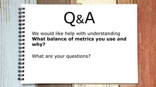 Q&A
We would like help with understanding
What balance of metrics you use and
why?
What are your questions?
 