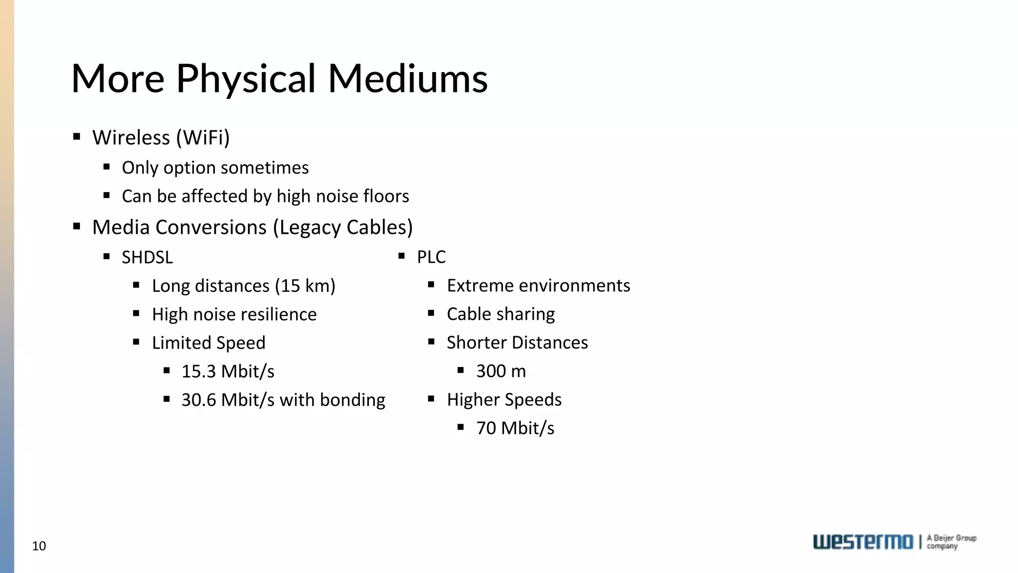10
More Physical Mediums
 PLC
 Extreme environments
 Cable sharing
 Shorter Distances
 300 m
 Higher Speeds
 70 Mbit/s
 Wireless (WiFi)
 Only option sometimes
 Can be affected by high noise floors
 Media Conversions (Legacy Cables)
 SHDSL
 Long distances (15 km)
 High noise resilience
 Limited Speed
 15.3 Mbit/s
 30.6 Mbit/s with bonding
 