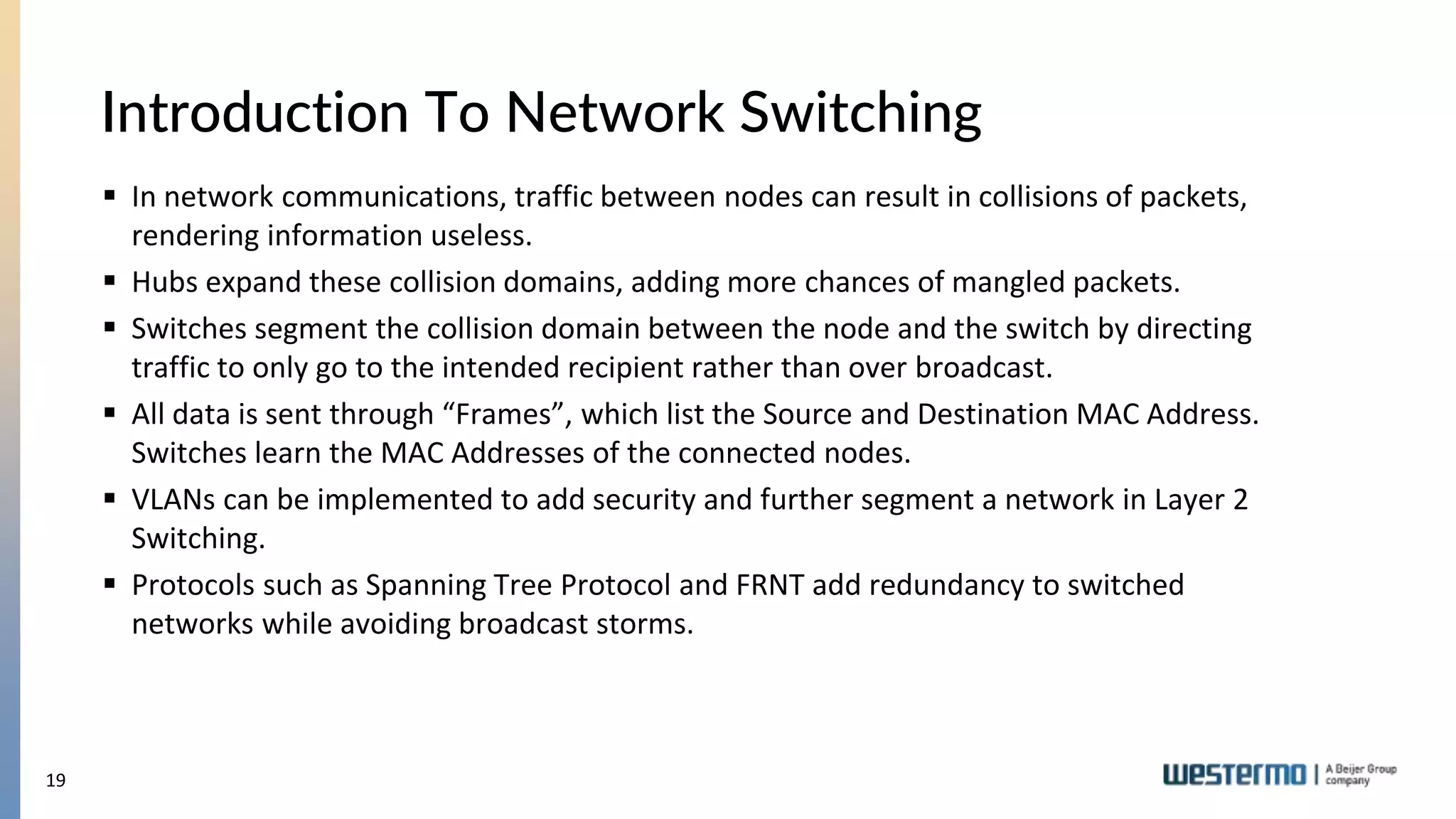 19
Introduction To Network Switching
 In network communications, traffic between nodes can result in collisions of packets,
rendering information useless.
 Hubs expand these collision domains, adding more chances of mangled packets.
 Switches segment the collision domain between the node and the switch by directing
traffic to only go to the intended recipient rather than over broadcast.
 All data is sent through “Frames”, which list the Source and Destination MAC Address.
Switches learn the MAC Addresses of the connected nodes.
 VLANs can be implemented to add security and further segment a network in Layer 2
Switching.
 Protocols such as Spanning Tree Protocol and FRNT add redundancy to switched
networks while avoiding broadcast storms.
 