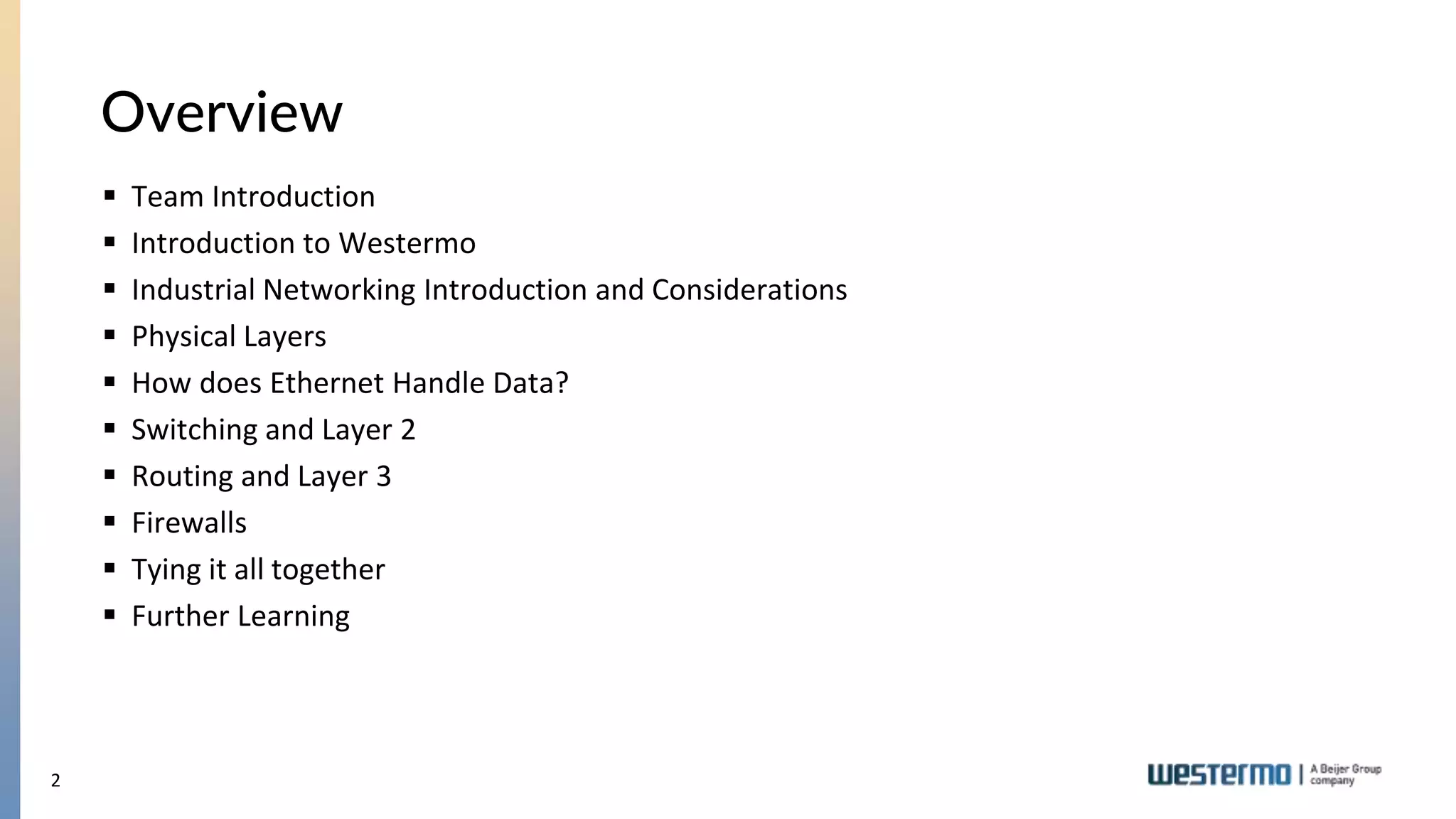2
Overview
 Team Introduction
 Introduction to Westermo
 Industrial Networking Introduction and Considerations
 Physical Layers
 How does Ethernet Handle Data?
 Switching and Layer 2
 Routing and Layer 3
 Firewalls
 Tying it all together
 Further Learning
 