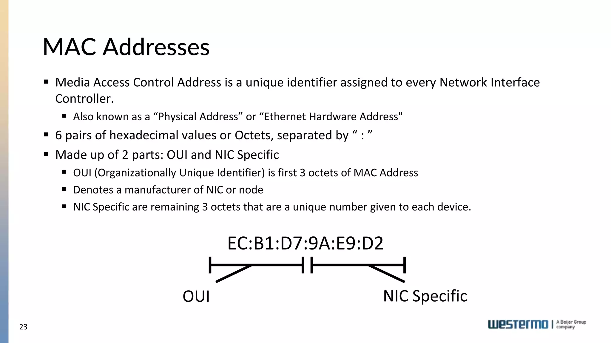 23
MAC Addresses
 Media Access Control Address is a unique identifier assigned to every Network Interface
Controller.
 Also known as a “Physical Address” or “Ethernet Hardware Address"
 6 pairs of hexadecimal values or Octets, separated by “ : ”
 Made up of 2 parts: OUI and NIC Specific
 OUI (Organizationally Unique Identifier) is first 3 octets of MAC Address
 Denotes a manufacturer of NIC or node
 NIC Specific are remaining 3 octets that are a unique number given to each device.
EC:B1:D7:9A:E9:D2
OUI NIC Specific
 