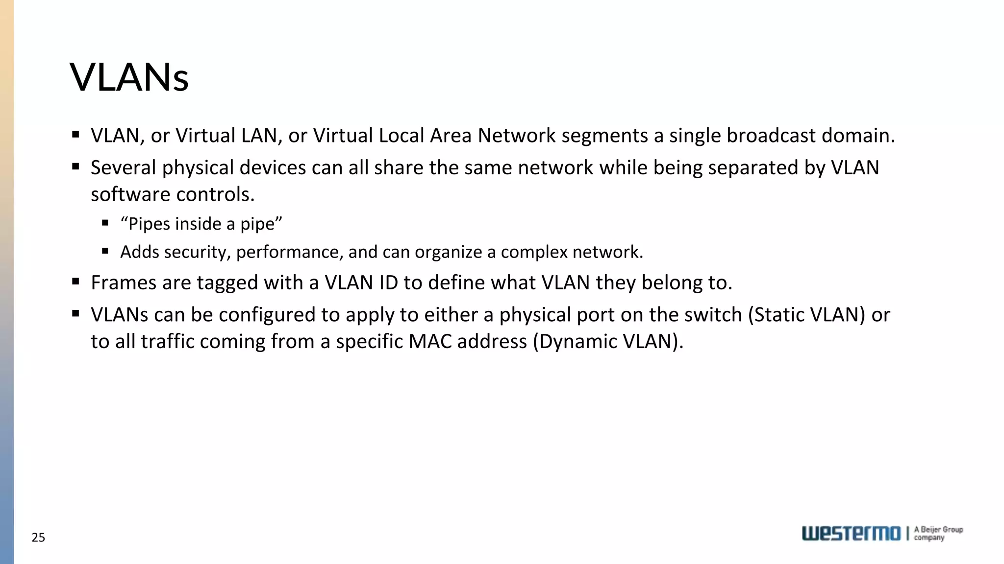 25
VLANs
 VLAN, or Virtual LAN, or Virtual Local Area Network segments a single broadcast domain.
 Several physical devices can all share the same network while being separated by VLAN
software controls.
 “Pipes inside a pipe”
 Adds security, performance, and can organize a complex network.
 Frames are tagged with a VLAN ID to define what VLAN they belong to.
 VLANs can be configured to apply to either a physical port on the switch (Static VLAN) or
to all traffic coming from a specific MAC address (Dynamic VLAN).
 