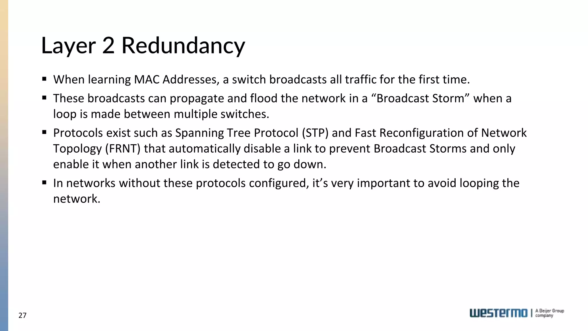 27
Layer 2 Redundancy
 When learning MAC Addresses, a switch broadcasts all traffic for the first time.
 These broadcasts can propagate and flood the network in a “Broadcast Storm” when a
loop is made between multiple switches.
 Protocols exist such as Spanning Tree Protocol (STP) and Fast Reconfiguration of Network
Topology (FRNT) that automatically disable a link to prevent Broadcast Storms and only
enable it when another link is detected to go down.
 In networks without these protocols configured, it’s very important to avoid looping the
network.
 