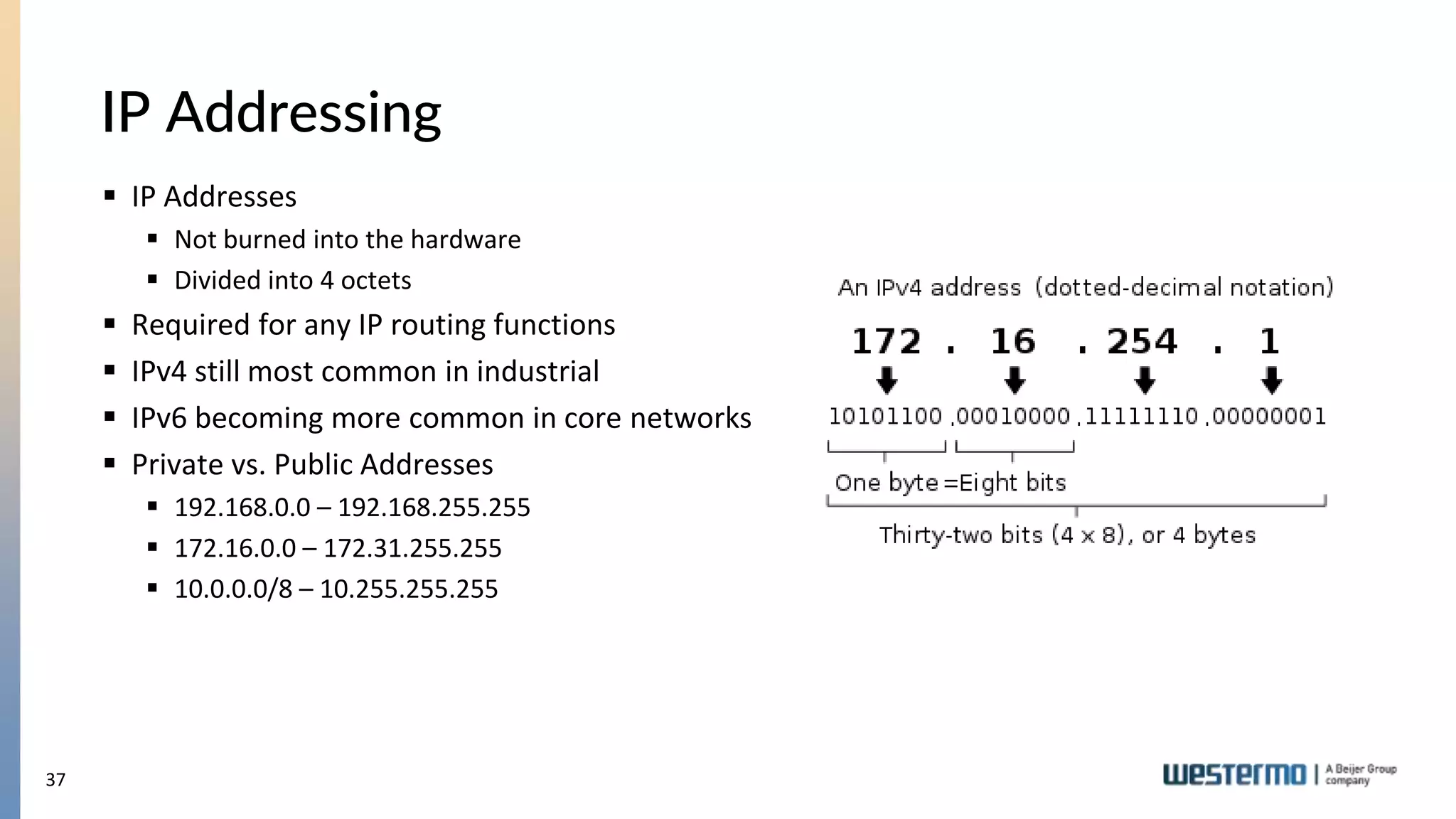 37
IP Addressing
 IP Addresses
 Not burned into the hardware
 Divided into 4 octets
 Required for any IP routing functions
 IPv4 still most common in industrial
 IPv6 becoming more common in core networks
 Private vs. Public Addresses
 192.168.0.0 – 192.168.255.255
 172.16.0.0 – 172.31.255.255
 10.0.0.0/8 – 10.255.255.255
 