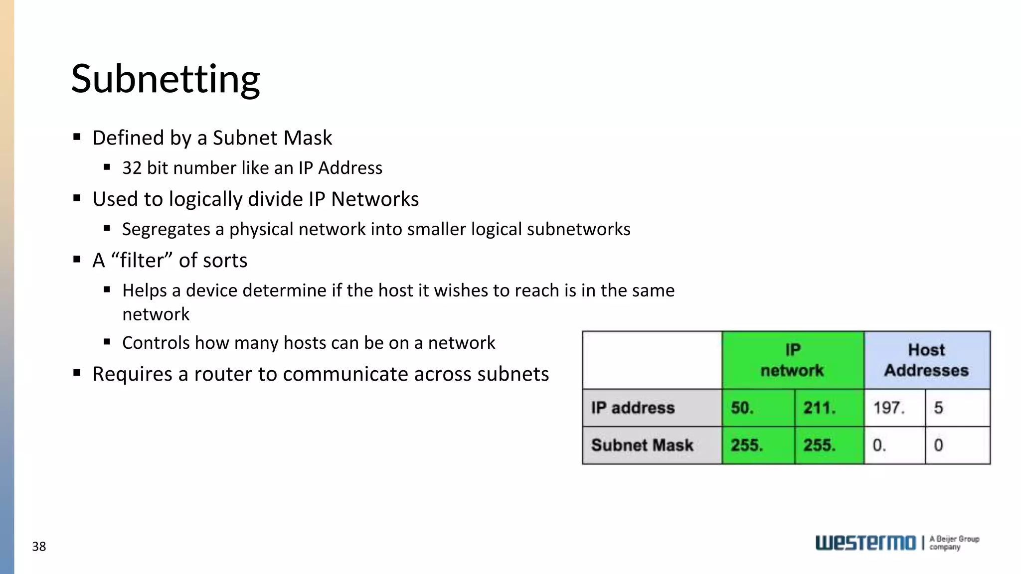 38
Subnetting
 Defined by a Subnet Mask
 32 bit number like an IP Address
 Used to logically divide IP Networks
 Segregates a physical network into smaller logical subnetworks
 A “filter” of sorts
 Helps a device determine if the host it wishes to reach is in the same
network
 Controls how many hosts can be on a network
 Requires a router to communicate across subnets
 