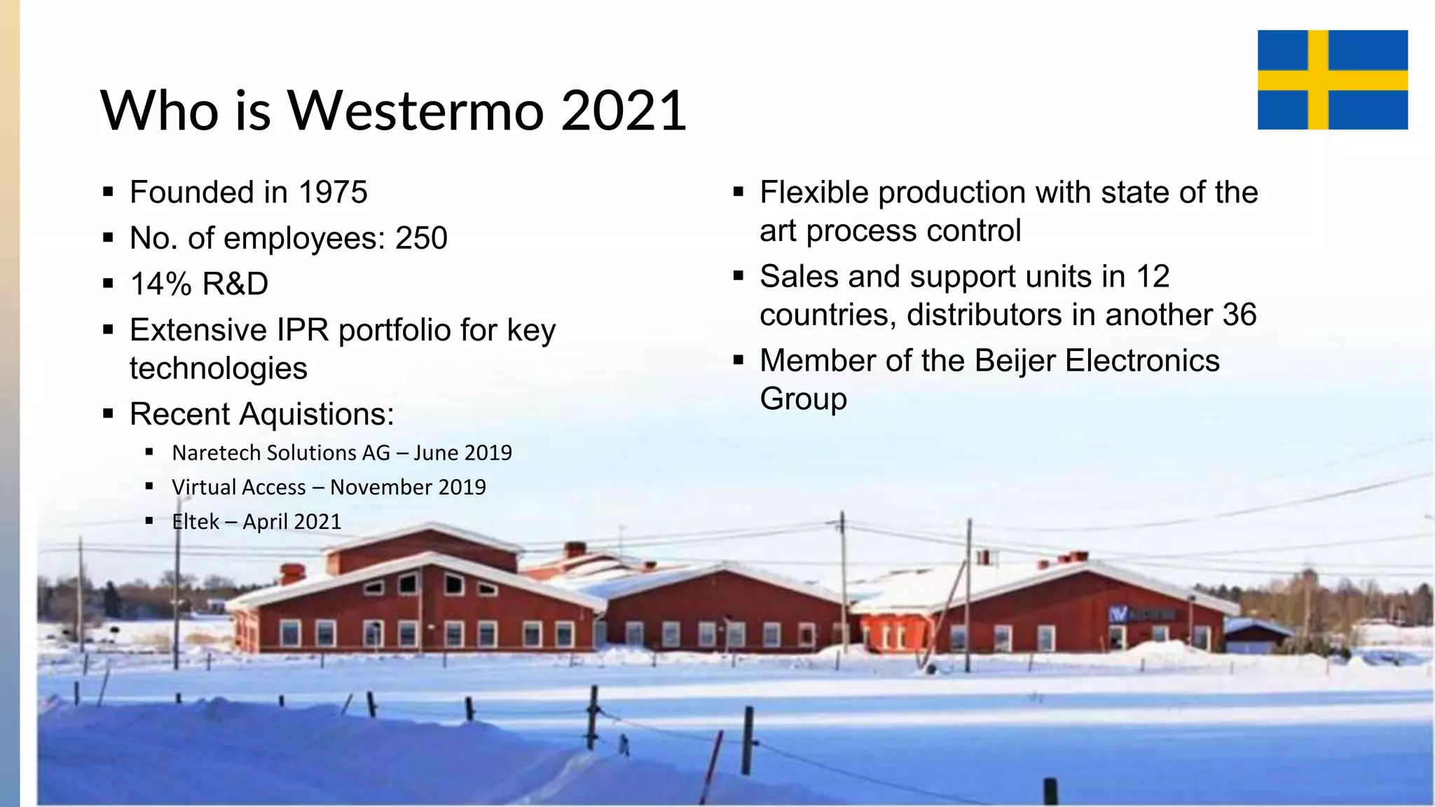4
Who is Westermo 2021
 Founded in 1975
 No. of employees: 250
 14% R&D
 Extensive IPR portfolio for key
technologies
 Recent Aquistions:
 Naretech Solutions AG – June 2019
 Virtual Access – November 2019
 Eltek – April 2021
 Flexible production with state of the
art process control
 Sales and support units in 12
countries, distributors in another 36
 Member of the Beijer Electronics
Group
 