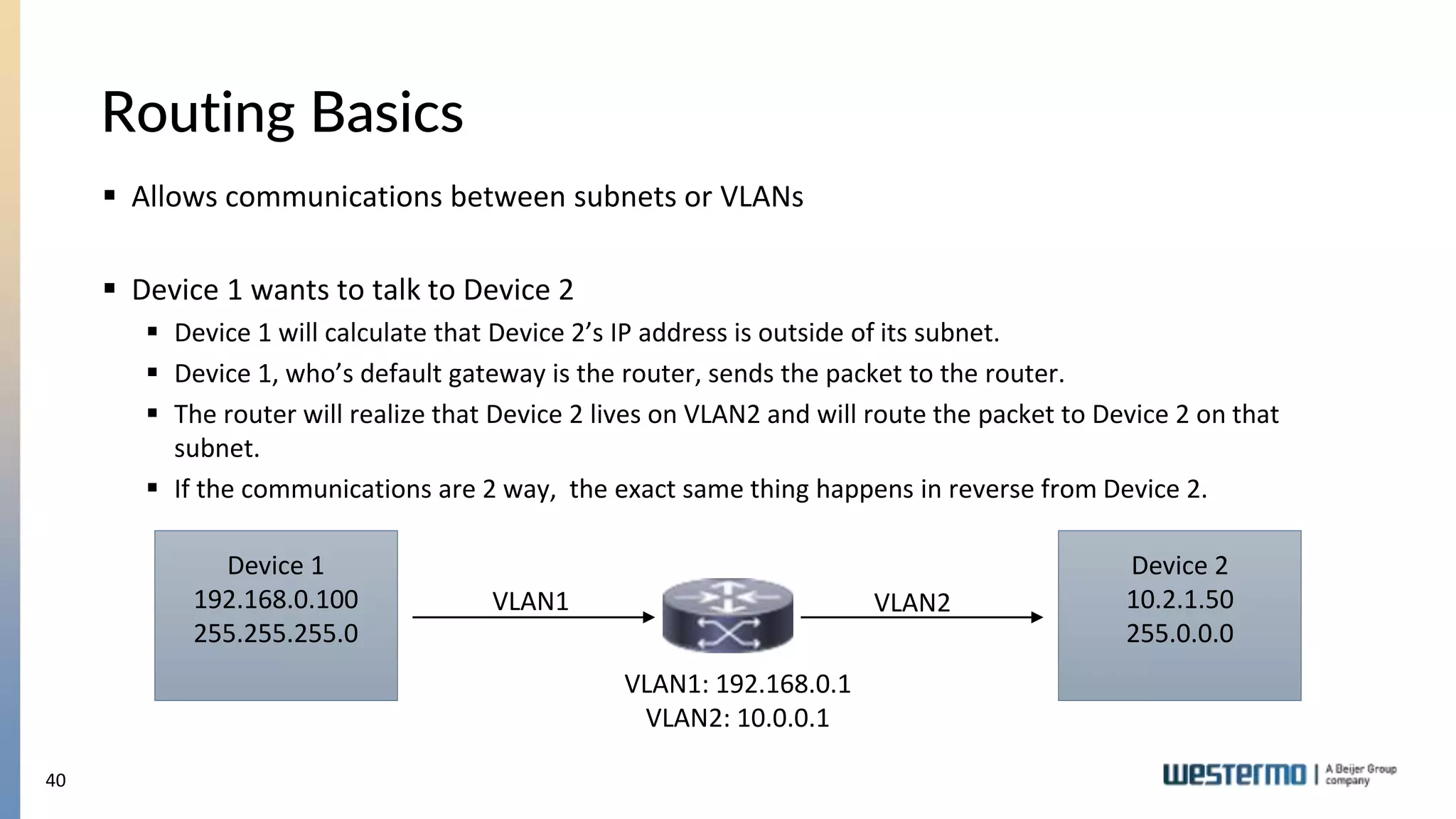 40
Routing Basics
 Allows communications between subnets or VLANs
 Device 1 wants to talk to Device 2
 Device 1 will calculate that Device 2’s IP address is outside of its subnet.
 Device 1, who’s default gateway is the router, sends the packet to the router.
 The router will realize that Device 2 lives on VLAN2 and will route the packet to Device 2 on that
subnet.
 If the communications are 2 way, the exact same thing happens in reverse from Device 2.
Device 1
192.168.0.100
255.255.255.0
Device 2
10.2.1.50
255.0.0.0
VLAN1 VLAN2
VLAN1: 192.168.0.1
VLAN2: 10.0.0.1
 