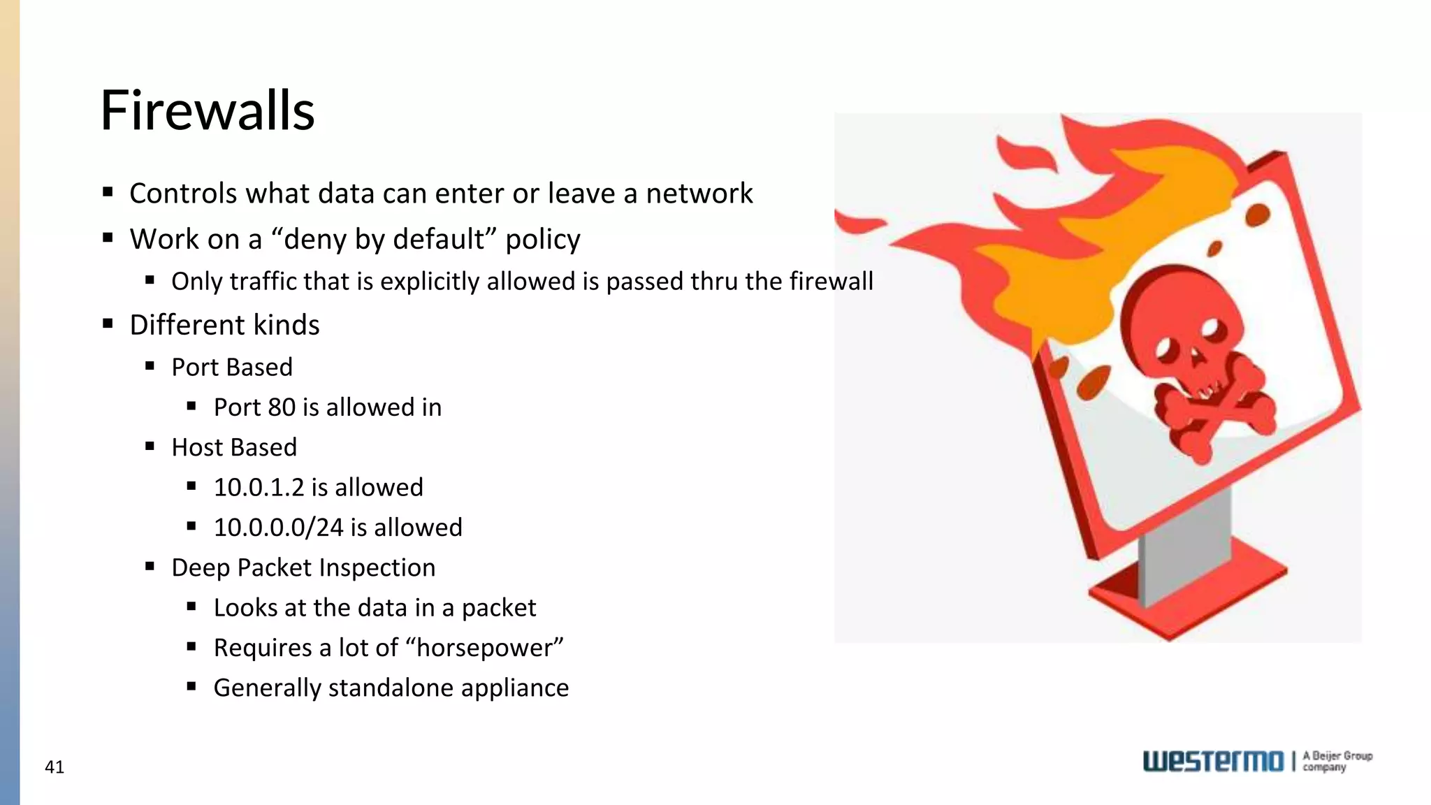 41
Firewalls
 Controls what data can enter or leave a network
 Work on a “deny by default” policy
 Only traffic that is explicitly allowed is passed thru the firewall
 Different kinds
 Port Based
 Port 80 is allowed in
 Host Based
 10.0.1.2 is allowed
 10.0.0.0/24 is allowed
 Deep Packet Inspection
 Looks at the data in a packet
 Requires a lot of “horsepower”
 Generally standalone appliance
 