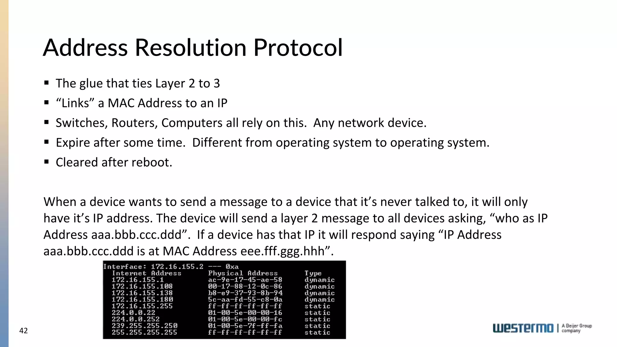42
Address Resolution Protocol
 The glue that ties Layer 2 to 3
 “Links” a MAC Address to an IP
 Switches, Routers, Computers all rely on this. Any network device.
 Expire after some time. Different from operating system to operating system.
 Cleared after reboot.
When a device wants to send a message to a device that it’s never talked to, it will only
have it’s IP address. The device will send a layer 2 message to all devices asking, “who as IP
Address aaa.bbb.ccc.ddd”. If a device has that IP it will respond saying “IP Address
aaa.bbb.ccc.ddd is at MAC Address eee.fff.ggg.hhh”.
 