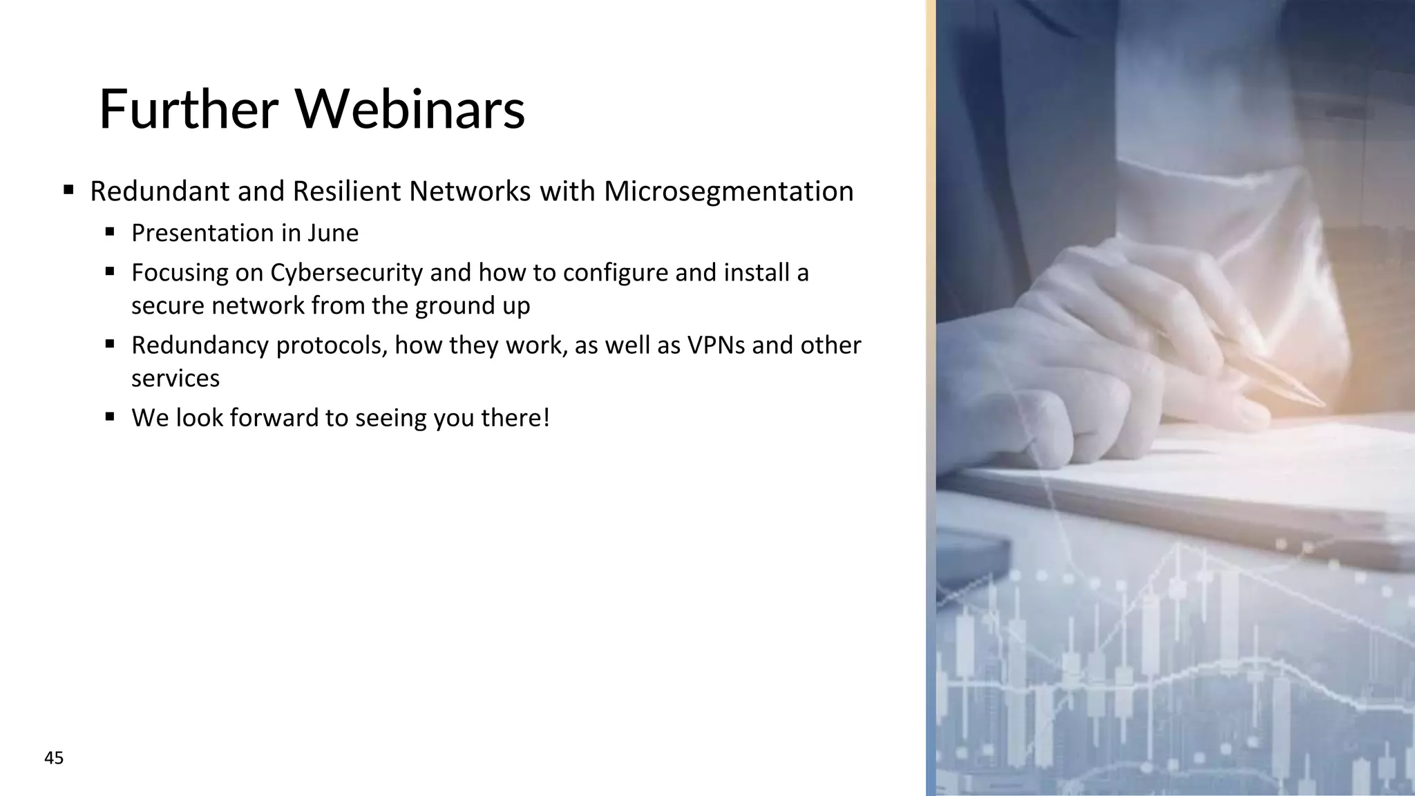 45
45
Further Webinars
 Redundant and Resilient Networks with Microsegmentation
 Presentation in June
 Focusing on Cybersecurity and how to configure and install a
secure network from the ground up
 Redundancy protocols, how they work, as well as VPNs and other
services
 We look forward to seeing you there!
 