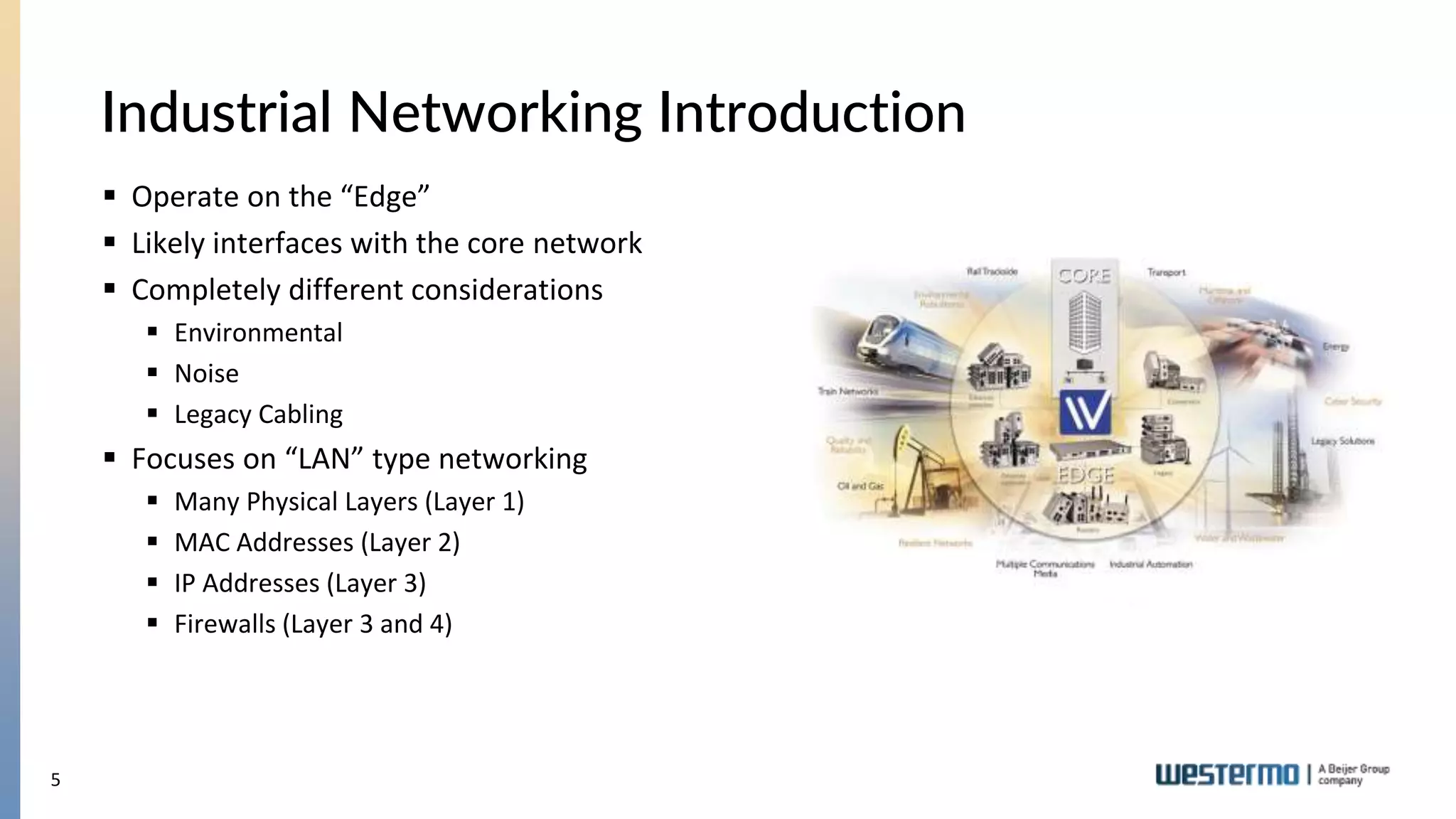 5
Industrial Networking Introduction
 Operate on the “Edge”
 Likely interfaces with the core network
 Completely different considerations
 Environmental
 Noise
 Legacy Cabling
 Focuses on “LAN” type networking
 Many Physical Layers (Layer 1)
 MAC Addresses (Layer 2)
 IP Addresses (Layer 3)
 Firewalls (Layer 3 and 4)
 