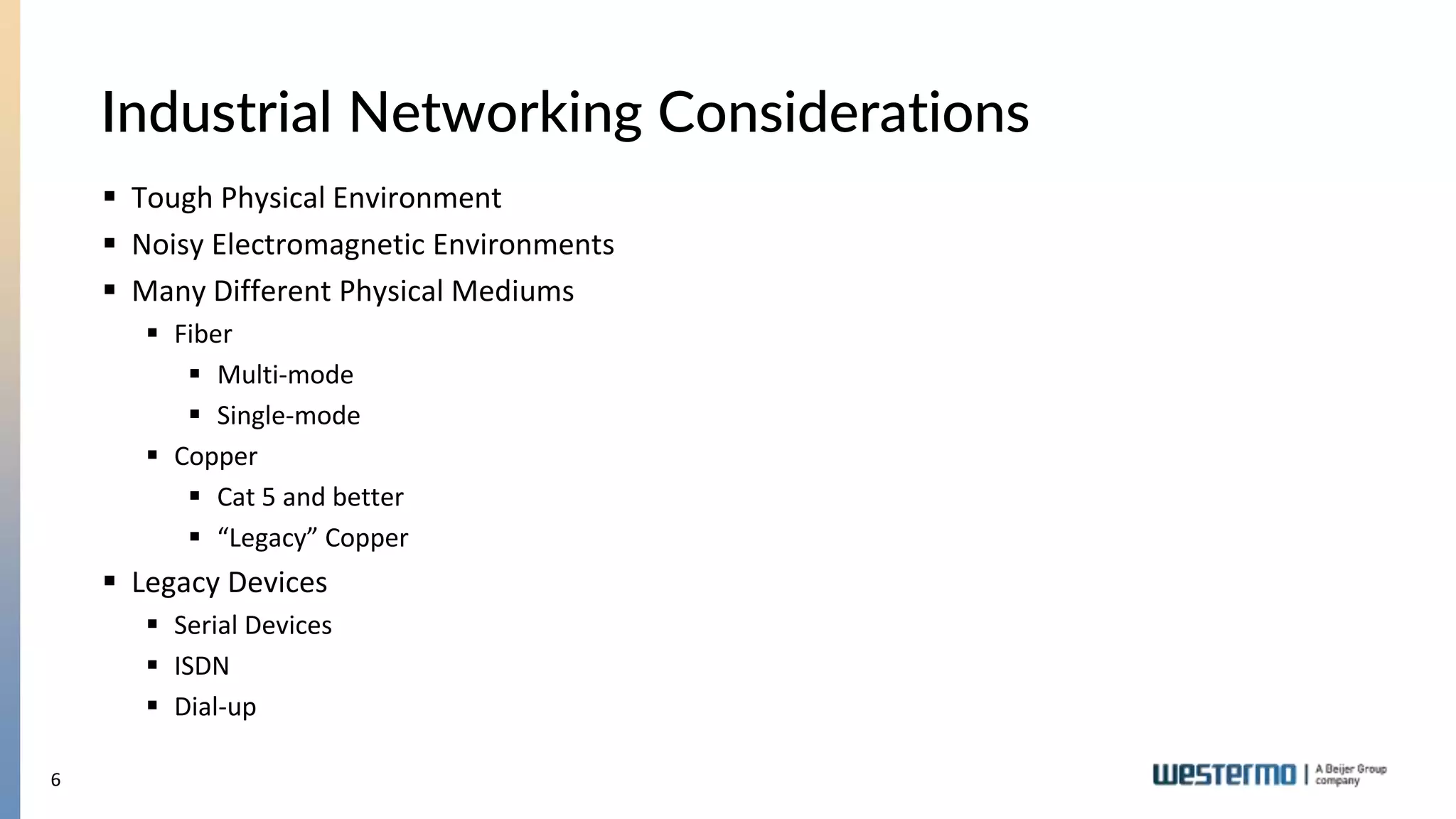 6
 Tough Physical Environment
 Noisy Electromagnetic Environments
 Many Different Physical Mediums
 Fiber
 Multi-mode
 Single-mode
 Copper
 Cat 5 and better
 “Legacy” Copper
 Legacy Devices
 Serial Devices
 ISDN
 Dial-up
Industrial Networking Considerations
 