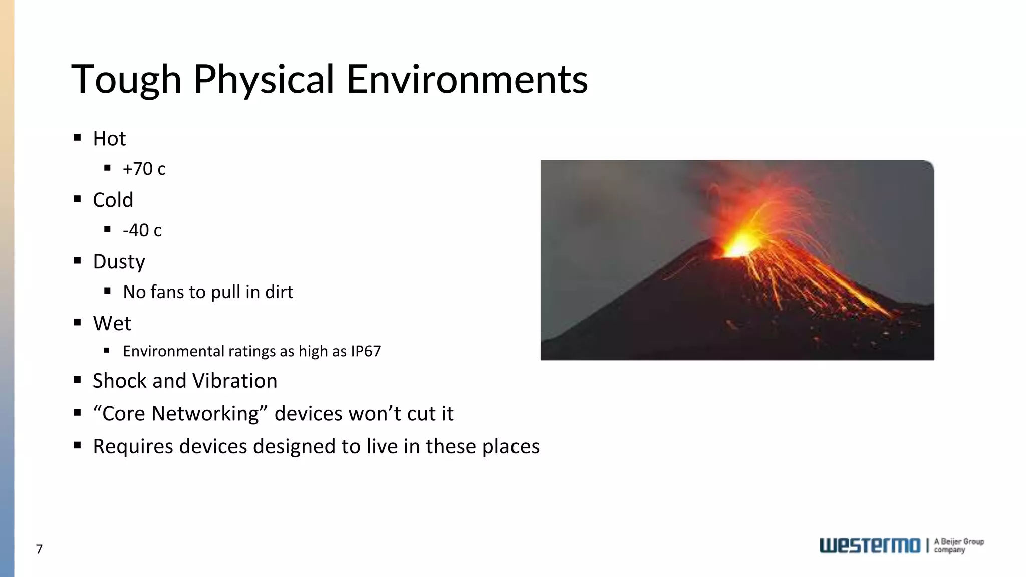 7
Tough Physical Environments
 Hot
 +70 c
 Cold
 -40 c
 Dusty
 No fans to pull in dirt
 Wet
 Environmental ratings as high as IP67
 Shock and Vibration
 “Core Networking” devices won’t cut it
 Requires devices designed to live in these places
 