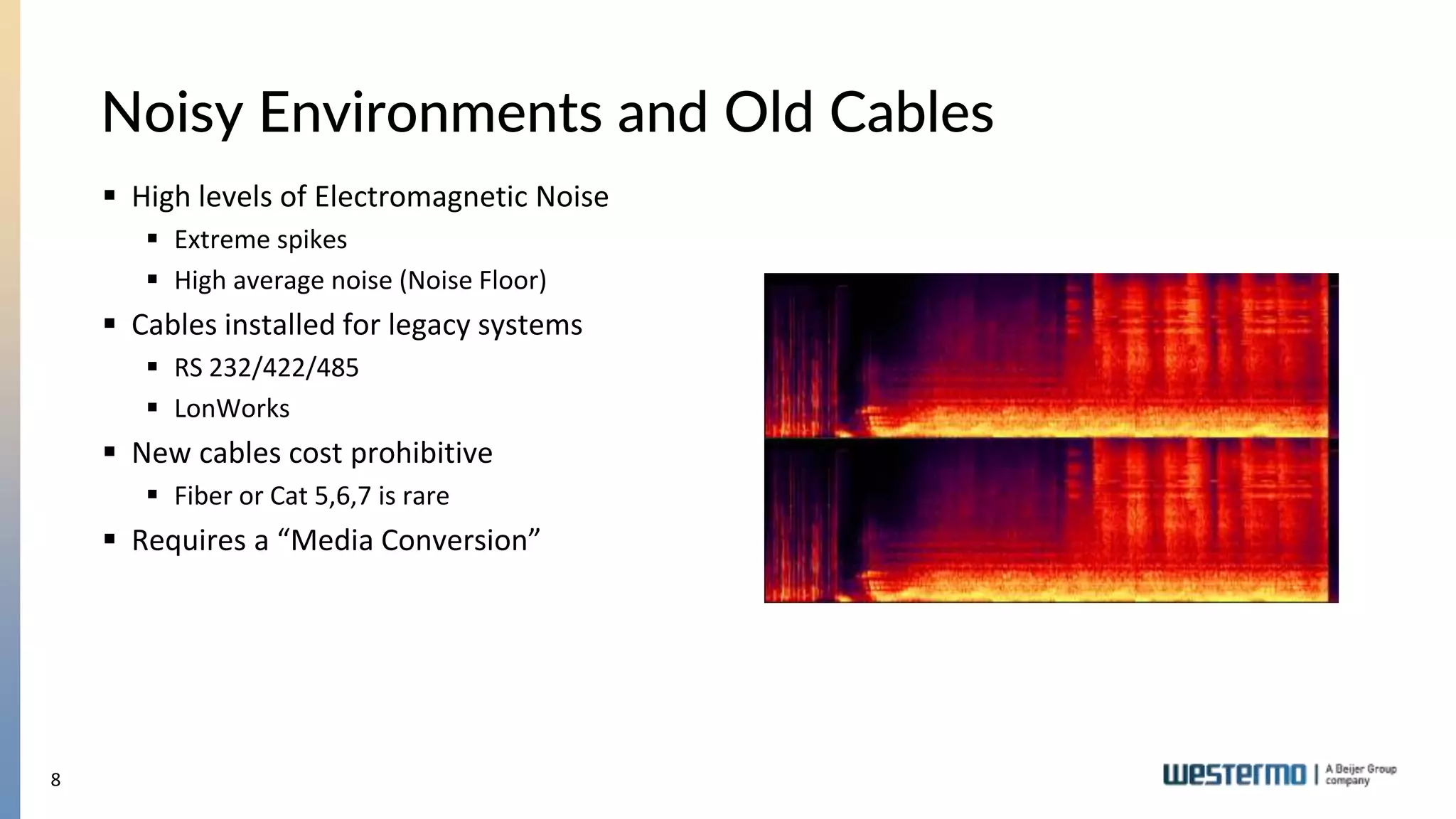 8
Noisy Environments and Old Cables
 High levels of Electromagnetic Noise
 Extreme spikes
 High average noise (Noise Floor)
 Cables installed for legacy systems
 RS 232/422/485
 LonWorks
 New cables cost prohibitive
 Fiber or Cat 5,6,7 is rare
 Requires a “Media Conversion”
 