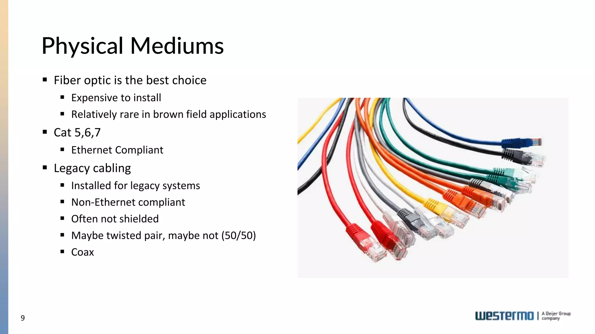 9
Physical Mediums
 Fiber optic is the best choice
 Expensive to install
 Relatively rare in brown field applications
 Cat 5,6,7
 Ethernet Compliant
 Legacy cabling
 Installed for legacy systems
 Non-Ethernet compliant
 Often not shielded
 Maybe twisted pair, maybe not (50/50)
 Coax
 